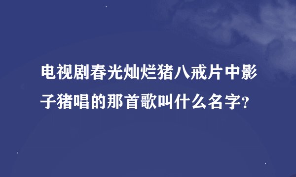 电视剧春光灿烂猪八戒片中影子猪唱的那首歌叫什么名字？