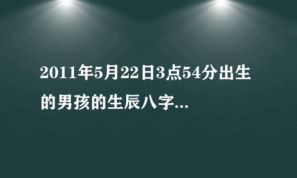 2011年5月22日3点54分出生的男孩的生辰八字是什么？五行是什么？