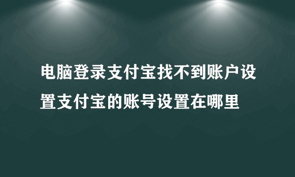 电脑登录支付宝找不到账户设置支付宝的账号设置在哪里