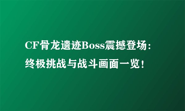 CF骨龙遗迹Boss震撼登场：终极挑战与战斗画面一览！