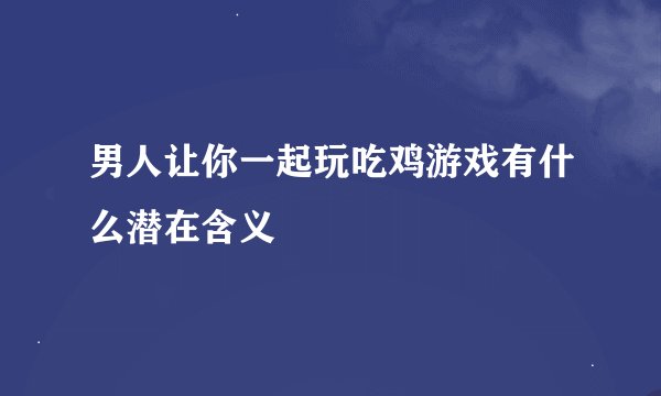 男人让你一起玩吃鸡游戏有什么潜在含义