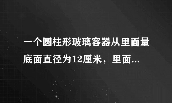 一个圆柱形玻璃容器从里面量底面直径为12厘米，里面盛有水，水中浸没着一个高为9厘米的圆锥形铅锤，当