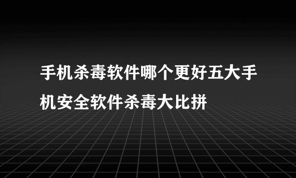 手机杀毒软件哪个更好五大手机安全软件杀毒大比拼