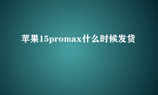 苹果15promax什么时候发货