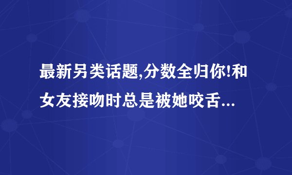 最新另类话题,分数全归你!和女友接吻时总是被她咬舌头,舌头伸进去