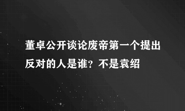 董卓公开谈论废帝第一个提出反对的人是谁？不是袁绍