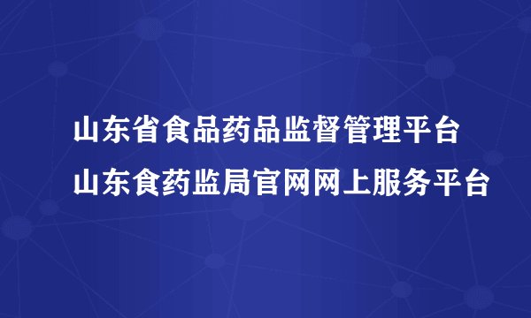 山东省食品药品监督管理平台山东食药监局官网网上服务平台