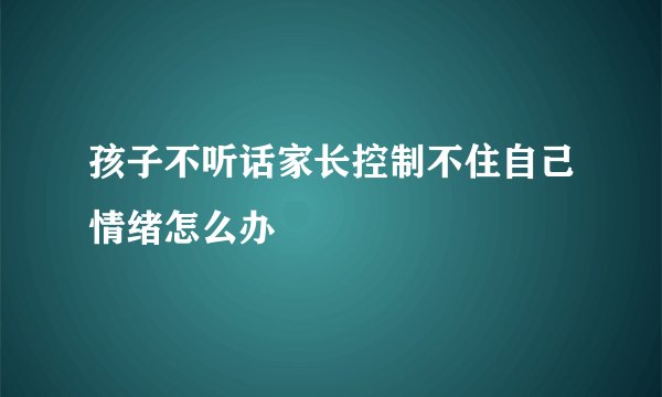 孩子不听话家长控制不住自己情绪怎么办