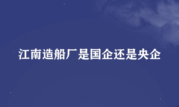 江南造船厂是国企还是央企