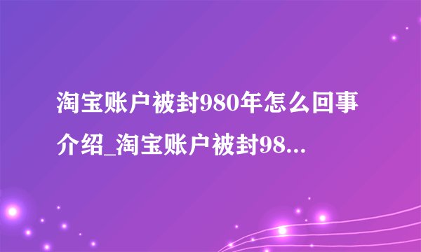淘宝账户被封980年怎么回事介绍_淘宝账户被封980年怎么回事是什么