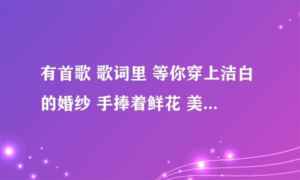 有首歌 歌词里 等你穿上洁白的婚纱 手捧着鲜花 美的像什么我忘了。。。是什么歌啊？