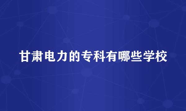 甘肃电力的专科有哪些学校