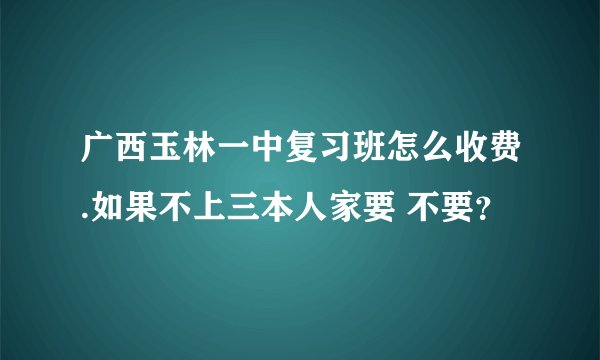 广西玉林一中复习班怎么收费.如果不上三本人家要 不要？