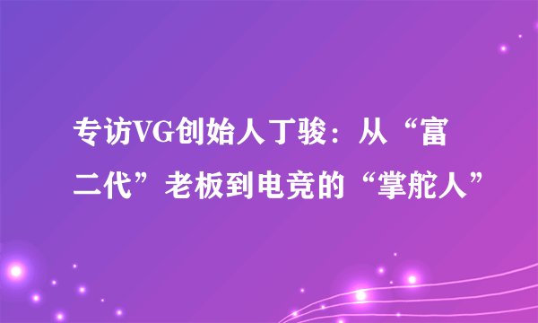 专访VG创始人丁骏：从“富二代”老板到电竞的“掌舵人”