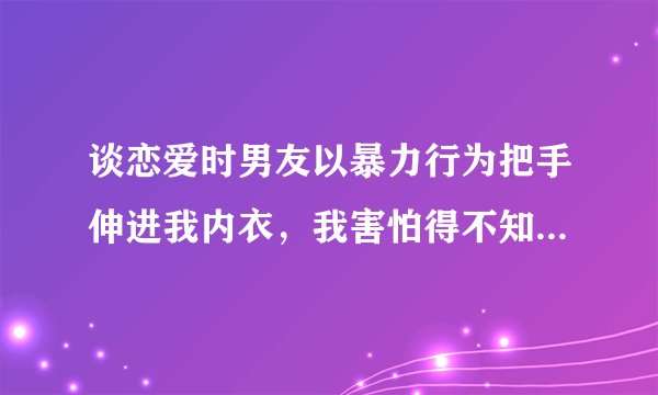 谈恋爱时男友以暴力行为把手伸进我内衣，我害怕得不知所措，该如何处理