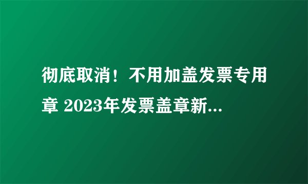 彻底取消！不用加盖发票专用章 2023年发票盖章新规 全国范围适用
