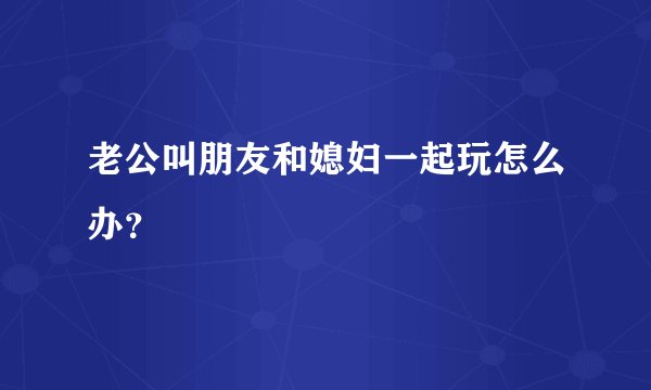 老公叫朋友和媳妇一起玩怎么办？