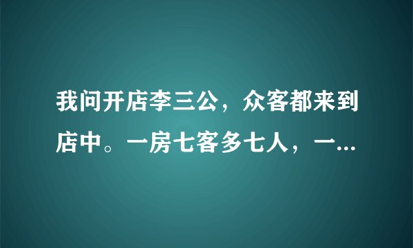 我问开店李三公，众客都来到店中。一房七客多七人，一房九客一房空,问有几客几房中