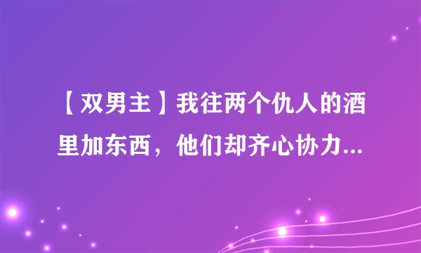 【双男主】我往两个仇人的酒里加东西，他们却齐心协力把我给……