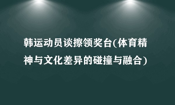 韩运动员谈擦领奖台(体育精神与文化差异的碰撞与融合)