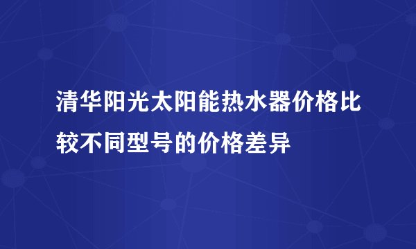 清华阳光太阳能热水器价格比较不同型号的价格差异
