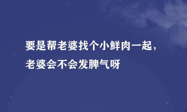 要是帮老婆找个小鲜肉一起，老婆会不会发脾气呀