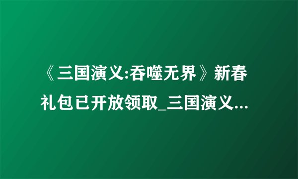 《三国演义:吞噬无界》新春礼包已开放领取_三国演义吞噬无界