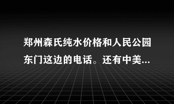 郑州森氏纯水价格和人民公园东门这边的电话。还有中美纯水的价格和电话。