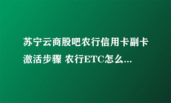 苏宁云商股吧农行信用卡副卡激活步骤 农行ETC怎么从新激活