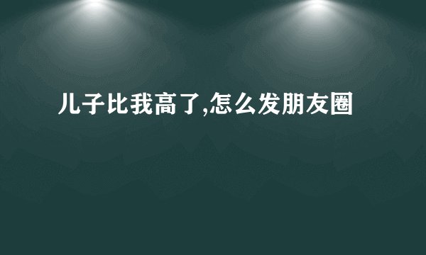 儿子比我高了,怎么发朋友圈