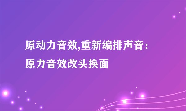 原动力音效,重新编排声音:原力音效改头换面