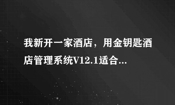 我新开一家酒店，用金钥匙酒店管理系统V12.1适合用吗？多少钱？