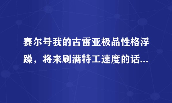 赛尔号我的古雷亚极品性格浮躁，将来刷满特工速度的话，能力会是多少？（我指满级）