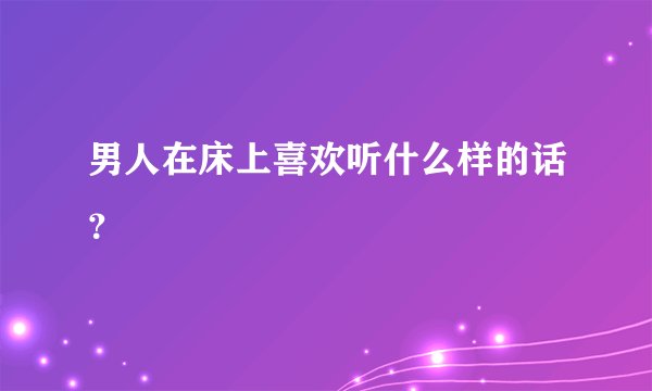 男人在床上喜欢听什么样的话？