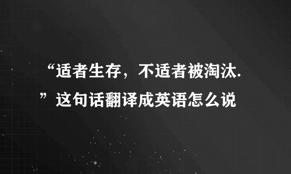 “适者生存，不适者被淘汰.”这句话翻译成英语怎么说