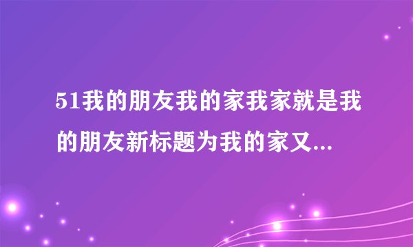 51我的朋友我的家我家就是我的朋友新标题为我的家又是一位朋友
