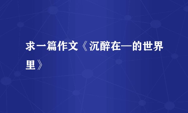 求一篇作文《沉醉在—的世界里》