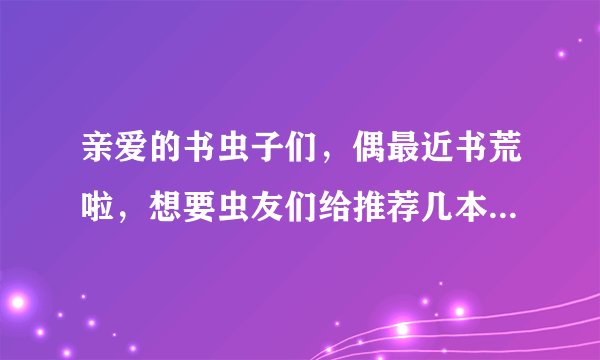 亲爱的书虫子们，偶最近书荒啦，想要虫友们给推荐几本好看的小说~~~感激不尽呀呀