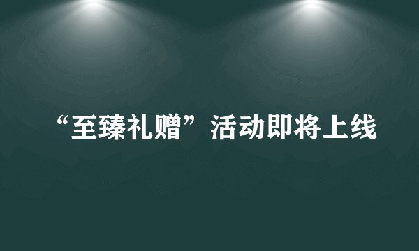 “至臻礼赠”活动即将上线