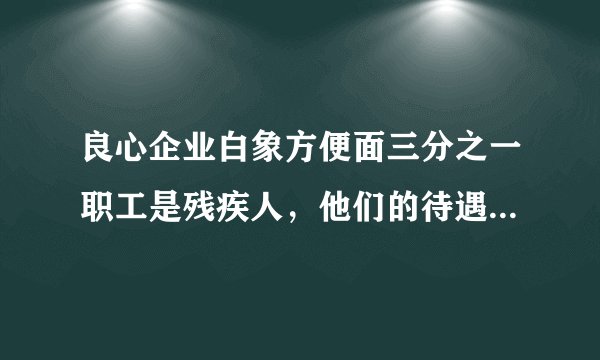 良心企业白象方便面三分之一职工是残疾人，他们的待遇是否与常人一样？