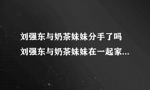 刘强东与奶茶妹妹分手了吗 刘强东与奶茶妹妹在一起家人同意吗
