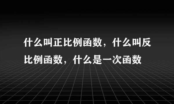 什么叫正比例函数,什么叫反比例函数,什么是一次函数