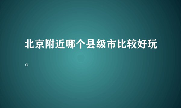 北京附近哪个县级市比较好玩。