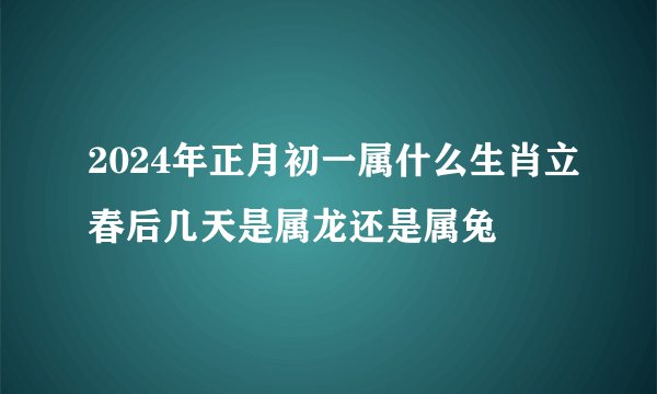 2024年正月初一属什么生肖立春后几天是属龙还是属兔