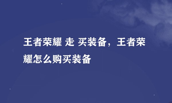 王者荣耀 走 买装备，王者荣耀怎么购买装备