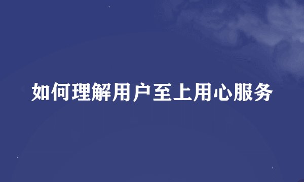 如何理解用户至上用心服务
