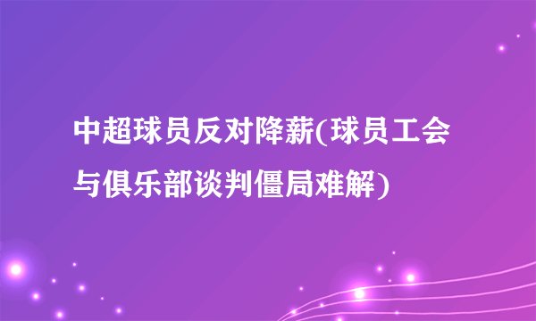 中超球员反对降薪(球员工会与俱乐部谈判僵局难解)