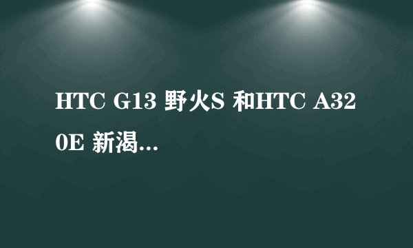 HTC G13 野火S 和HTC A320E 新渴望C 哪个好?