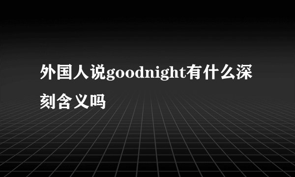 外国人说goodnight有什么深刻含义吗