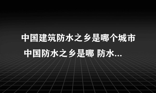 中国建筑防水之乡是哪个城市 中国防水之乡是哪 防水代表品牌盘点